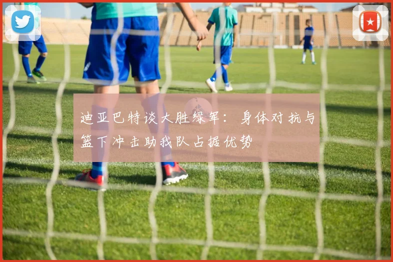 迪亚巴特谈大胜绿军：身体对抗与篮下冲击助我队占据优势