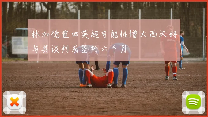 林加德重回英超可能性增大西汉姆与其谈判或签约六个月