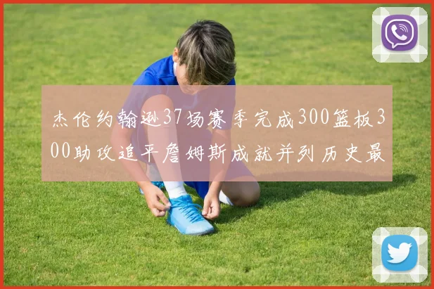 杰伦约翰逊37场赛季完成300篮板300助攻追平詹姆斯成就并列历史最快前锋
