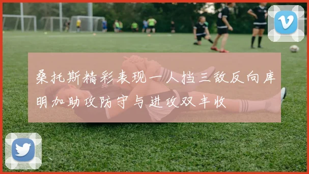 桑托斯精彩表现一人挡三敌反向库明加助攻防守与进攻双丰收