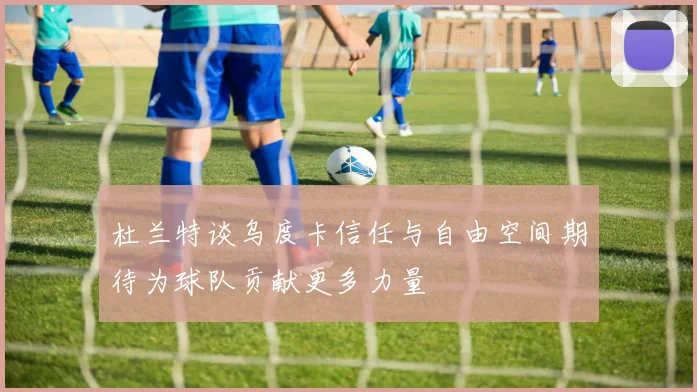 杜兰特谈乌度卡信任与自由空间期待为球队贡献更多力量