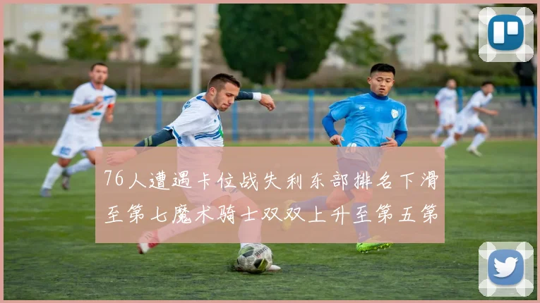 76人遭遇卡位战失利东部排名下滑至第七魔术骑士双双上升至第五第六位