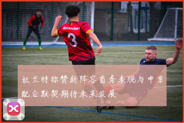杜兰特称赞新阵容首秀表现与申京配合默契期待未来发展