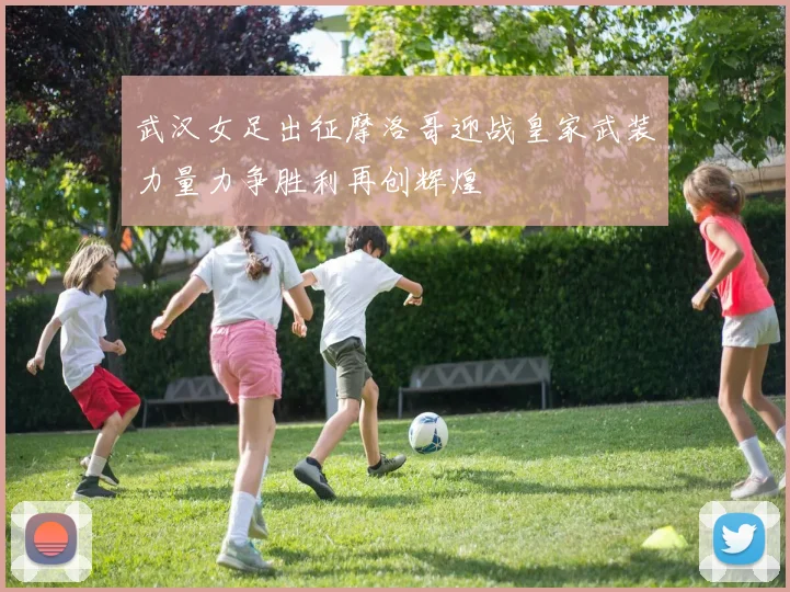 武汉女足出征摩洛哥迎战皇家武装力量力争胜利再创辉煌