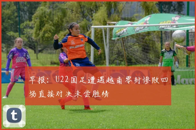 早报：U22国足遭遇越南零封惨败四场直接对决未尝胜绩