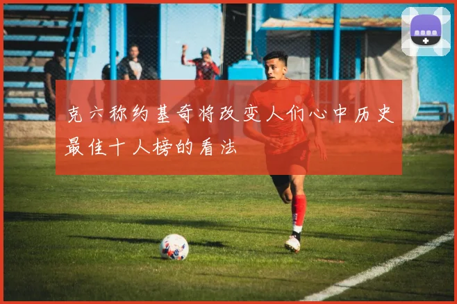 克六称约基奇将改变人们心中历史最佳十人榜的看法
