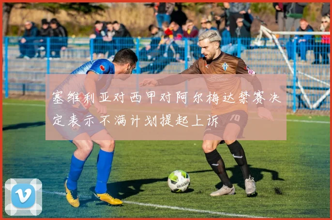 塞维利亚对西甲对阿尔梅达禁赛决定表示不满计划提起上诉