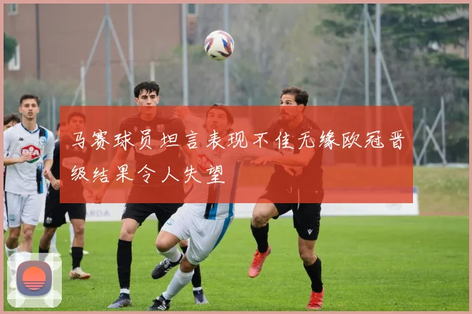 马赛球员坦言表现不佳无缘欧冠晋级结果令人失望