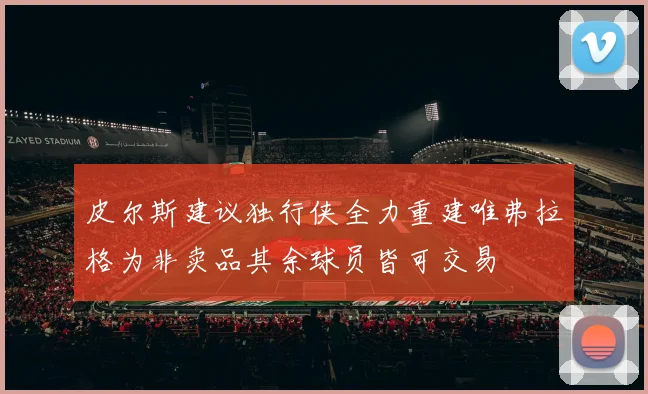 皮尔斯建议独行侠全力重建唯弗拉格为非卖品其余球员皆可交易