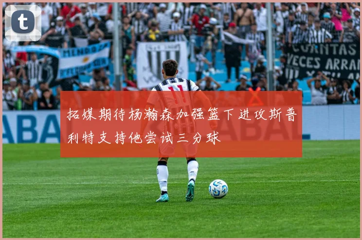 拓媒期待杨瀚森加强篮下进攻斯普利特支持他尝试三分球