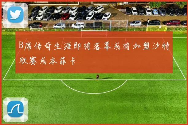 B席传奇生涯即将落幕或将加盟沙特联赛或本菲卡