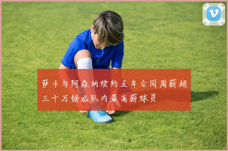 萨卡与阿森纳续约五年合同周薪超三十万镑成队内最高薪球员