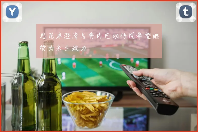 恩昆库澄清与费内巴切传闻希望继续为米兰效力