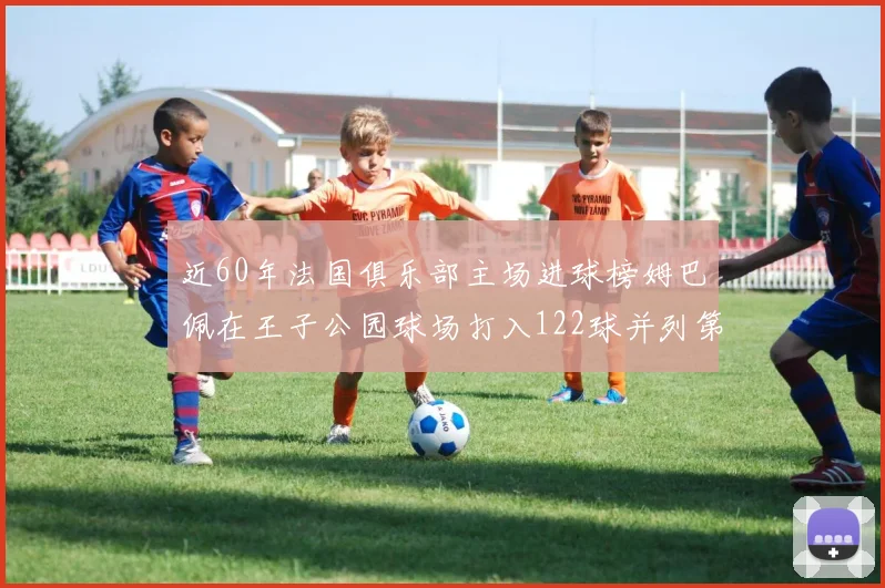 近60年法国俱乐部主场进球榜姆巴佩在王子公园球场打入122球并列第三
