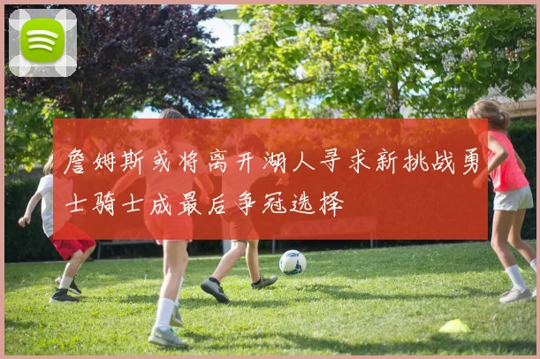 詹姆斯或将离开湖人寻求新挑战勇士骑士成最后争冠选择