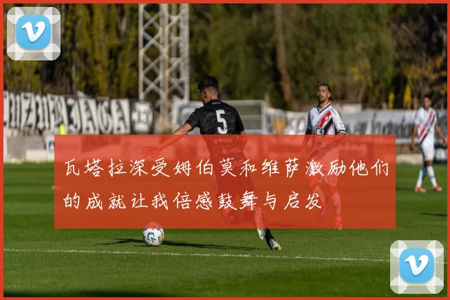 瓦塔拉深受姆伯莫和维萨激励他们的成就让我倍感鼓舞与启发