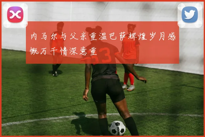 内马尔与父亲重温巴萨辉煌岁月感慨万千情深意重