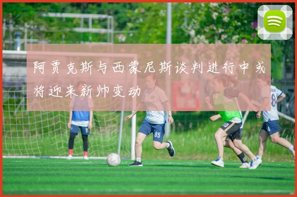 阿贾克斯与西蒙尼斯谈判进行中或将迎来新帅变动