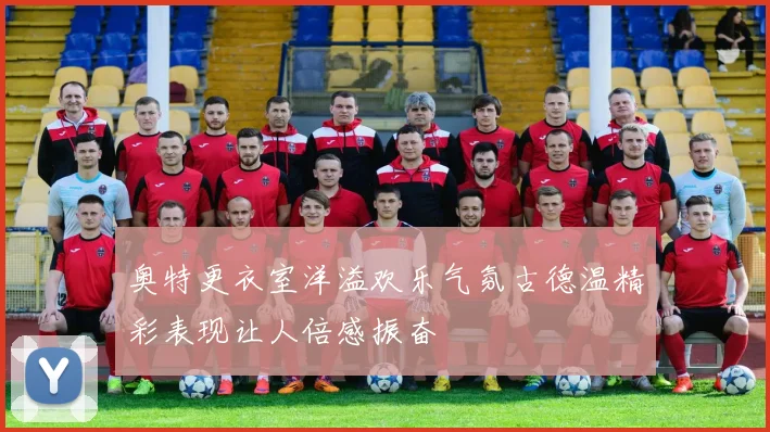 奥特更衣室洋溢欢乐气氛古德温精彩表现让人倍感振奋