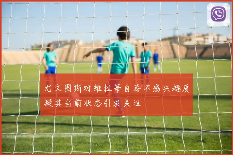 尤文图斯对维拉蒂自荐不感兴趣质疑其当前状态引发关注
