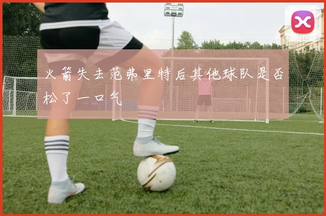 火箭失去范弗里特后其他球队是否松了一口气