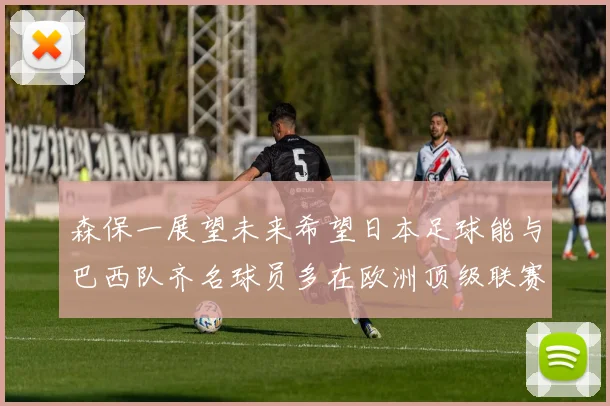 森保一展望未来希望日本足球能与巴西队齐名球员多在欧洲顶级联赛效力