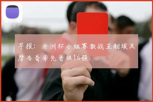 早报：非洲杯小组赛激战正酣埃及摩洛哥率先晋级16强
