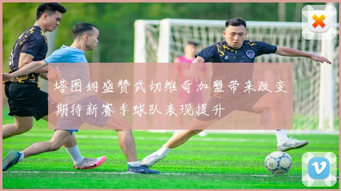 塔图姆盛赞武切维奇加盟带来改变期待新赛季球队表现提升