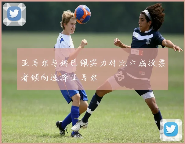 亚马尔与姆巴佩实力对比六成投票者倾向选择亚马尔
