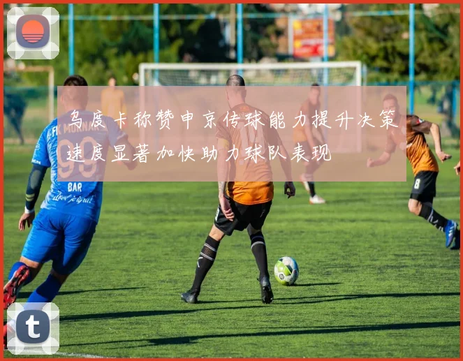 乌度卡称赞申京传球能力提升决策速度显著加快助力球队表现