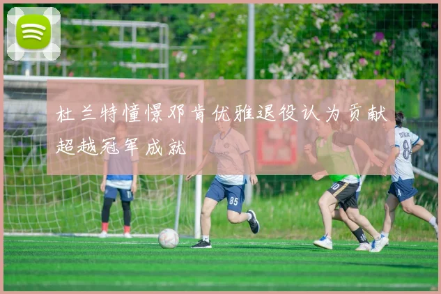 杜兰特憧憬邓肯优雅退役认为贡献超越冠军成就