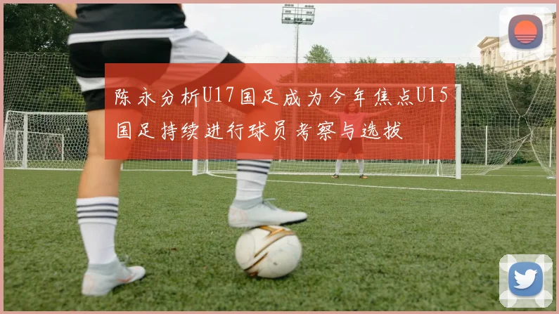 陈永分析U17国足成为今年焦点U15国足持续进行球员考察与选拔