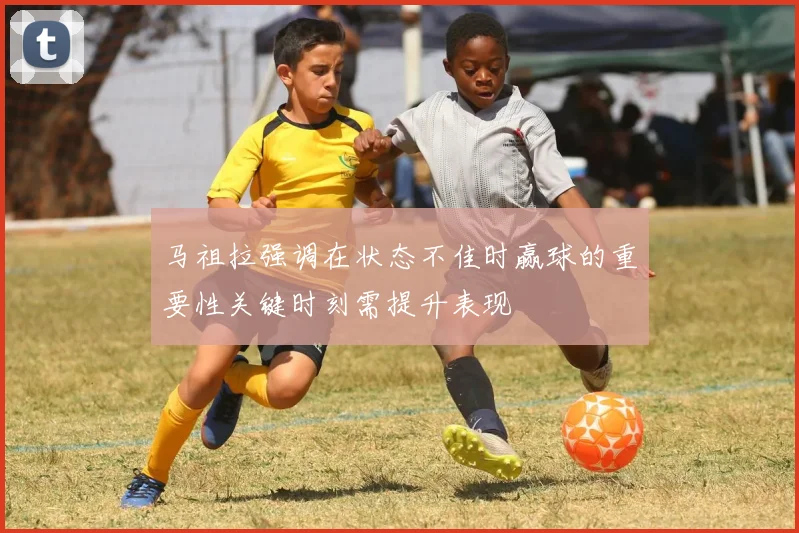 马祖拉强调在状态不佳时赢球的重要性关键时刻需提升表现