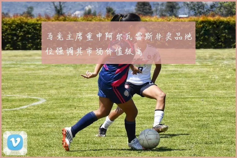 马竞主席重申阿尔瓦雷斯非卖品地位强调其市场价值极高
