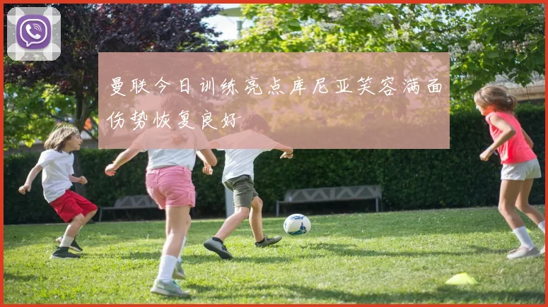 曼联今日训练亮点库尼亚笑容满面伤势恢复良好