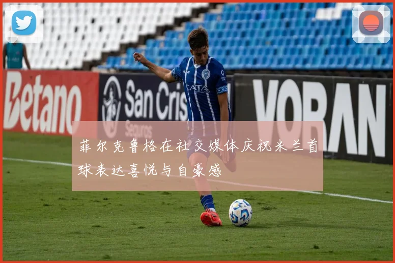 菲尔克鲁格在社交媒体庆祝米兰首球表达喜悦与自豪感
